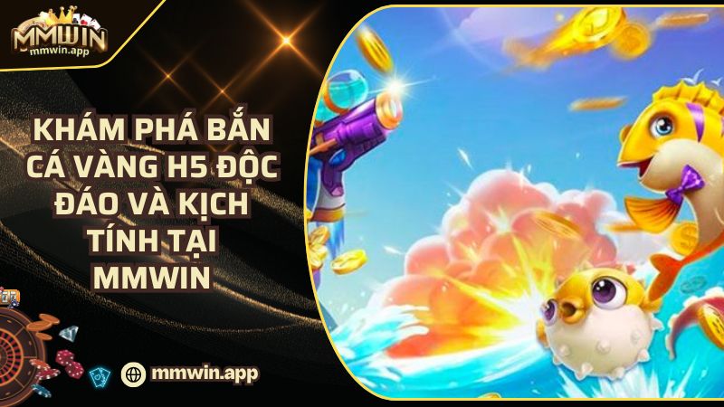 Game Bắn Cá Vàng H5 Độc Đáo Và Kịch Tính 2025 Tại MMWIN
